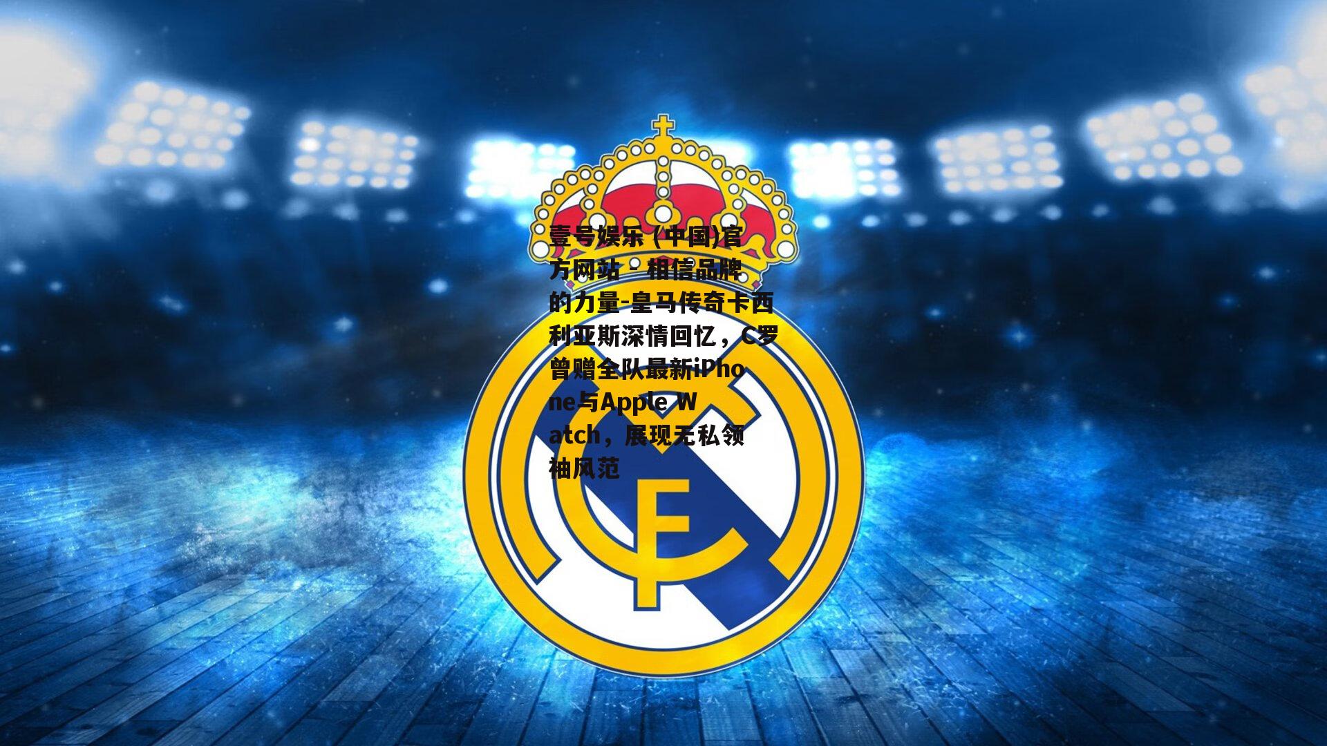皇马传奇卡西利亚斯深情回忆，C罗曾赠全队最新iPhone与Apple Watch，展现无私领袖风范